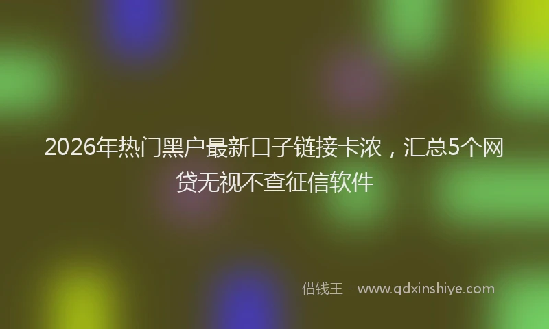 2026年热门黑户最新口子链接卡浓，汇总5个网贷无视不查征信软件