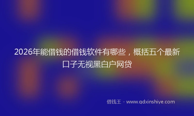 2026年能借钱的借钱软件有哪些，概括五个最新口子无视黑白户网贷