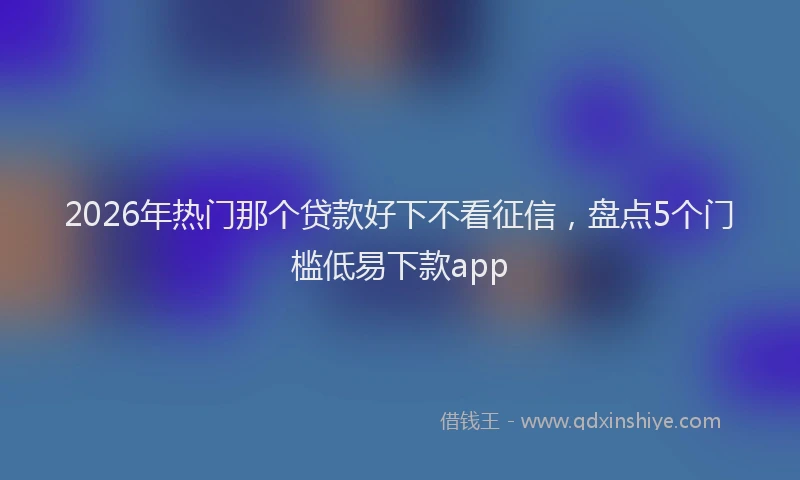 2026年热门那个贷款好下不看征信,盘点5个门槛低易下款app