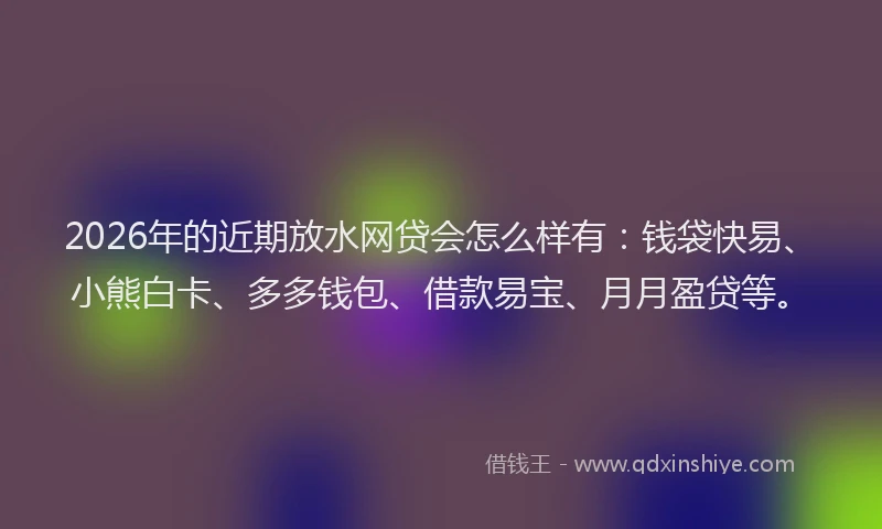2026年的近期放水网贷会怎么样有：钱袋快易、小熊白卡、多多钱包、借款易宝、月月盈贷等。