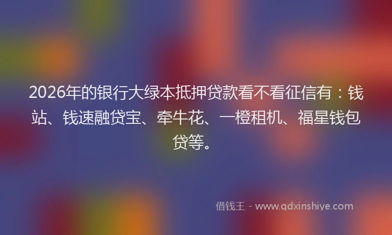 2026年的银行大绿本抵押贷款看不看征信有：钱站、钱速融贷宝、牵牛花、一橙租机、福星钱包贷等。