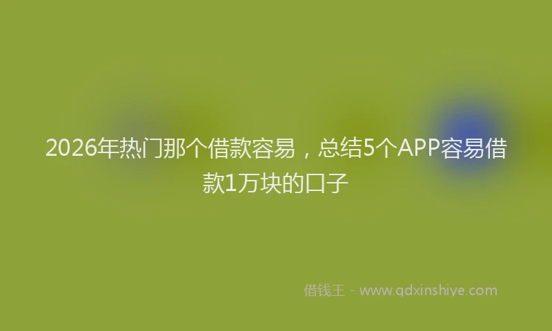 2026年热门那个借款容易，总结5个APP容易借款1万块的口子