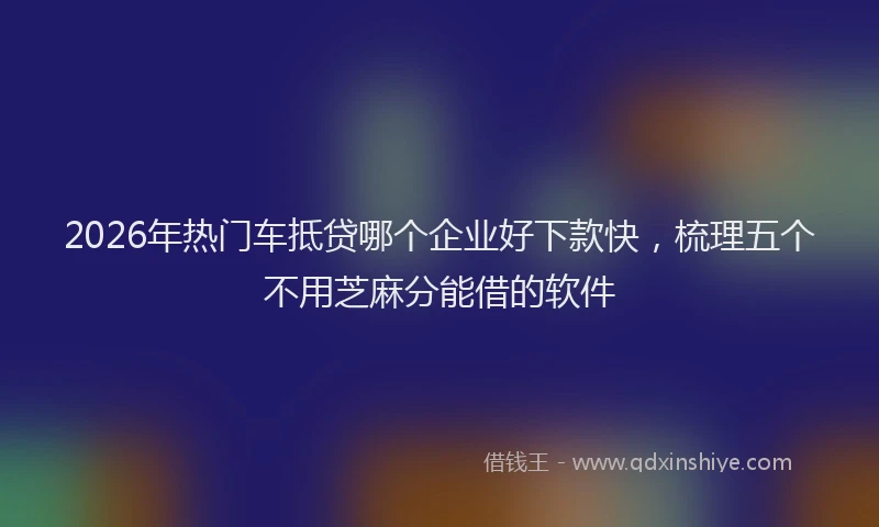 2026年热门车抵贷哪个企业好下款快，梳理五个不用芝麻分能借的软件