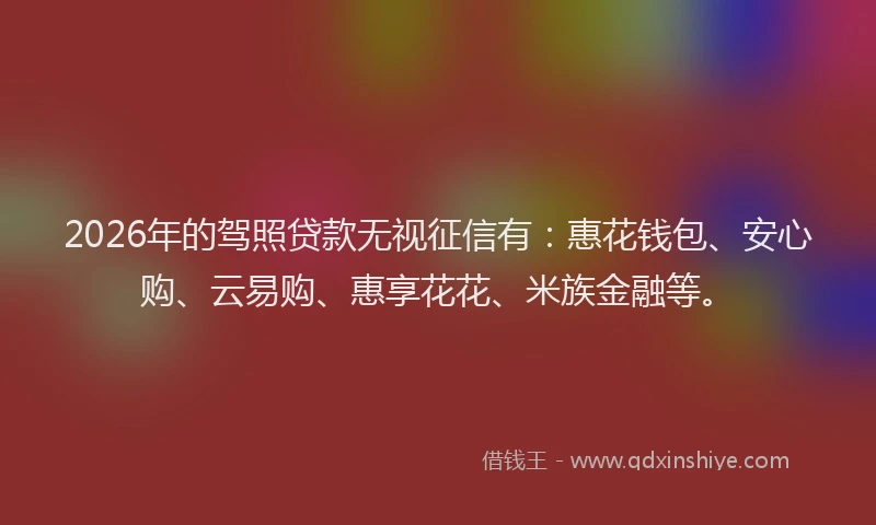 2026年的驾照贷款无视征信有：惠花钱包、安心购、云易购、惠享花花、米族金融等。