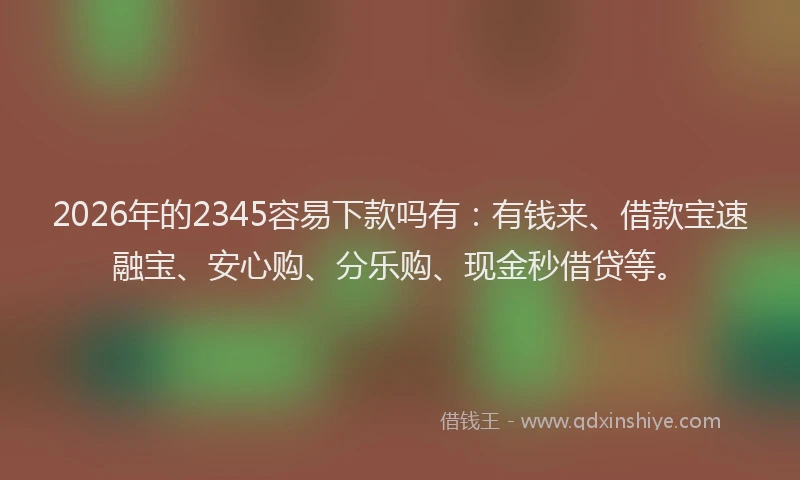 2026年的2345容易下款吗有：有钱来、借款宝速融宝、安心购、分乐购、现金秒借贷等。