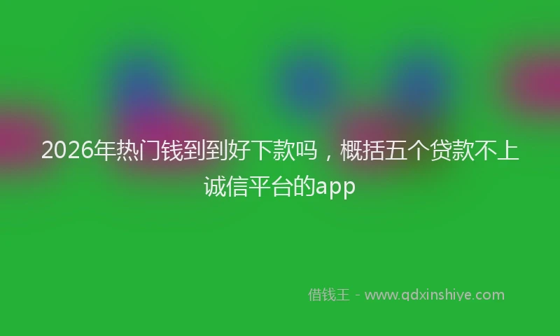 2026年热门钱到到好下款吗，概括五个贷款不上诚信平台的app