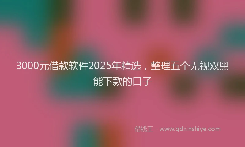 3000元借款软件2025年精选，整理五个无视双黑能下款的口子