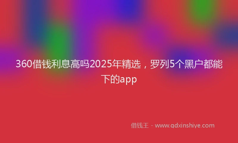 360借钱利息高吗2025年精选，罗列5个黑户都能下的app