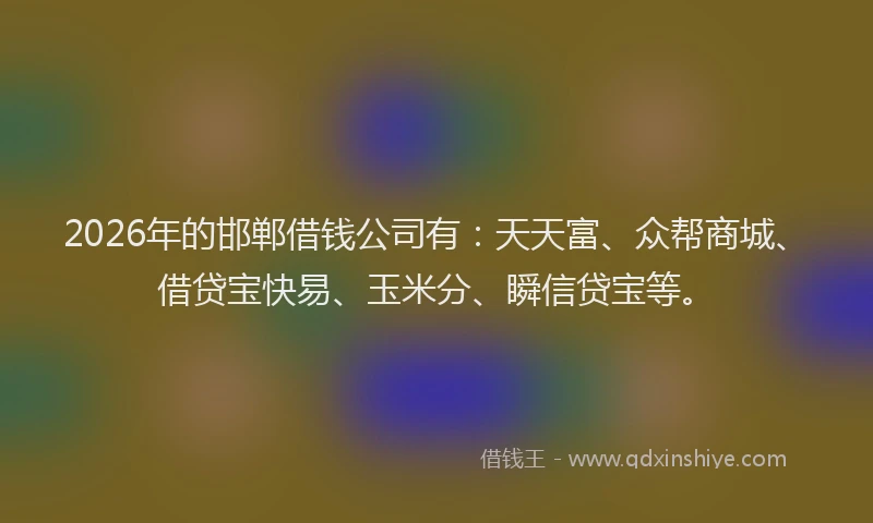 2026年的邯郸借钱公司有：天天富、众帮商城、借贷宝快易、玉米分、瞬信贷宝等。