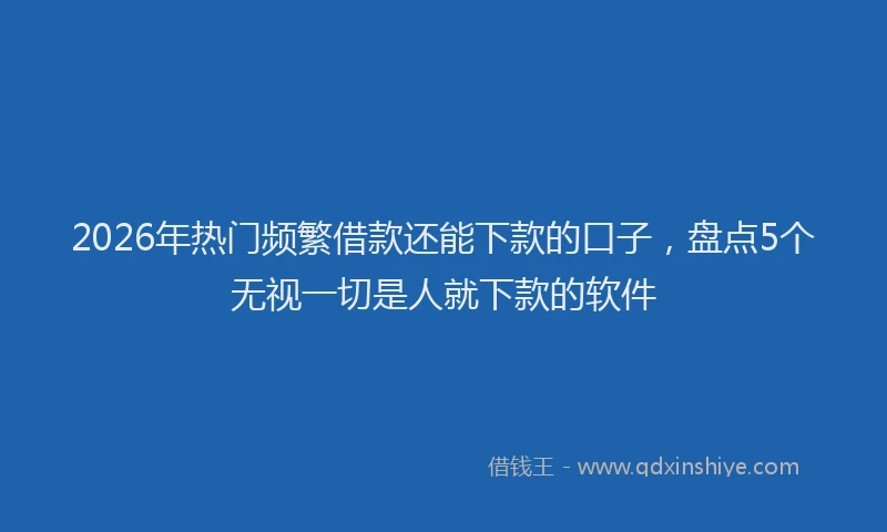 2026年热门频繁借款还能下款的口子，盘点5个无视一切是人就下款的软件