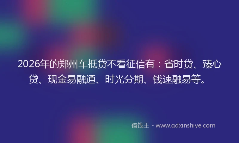 2026年的郑州车抵贷不看征信有：省时贷、臻心贷、现金易融通、时光分期、钱速融易等。