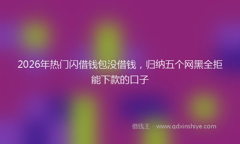 2026年热门闪借钱包没借钱，归纳五个网黑全拒能下款的口子