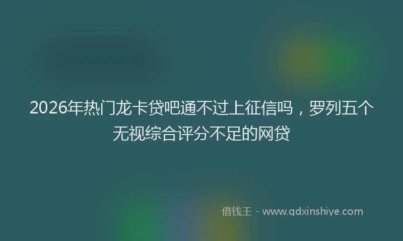 2026年热门龙卡贷吧通不过上征信吗，罗列五个无视综合评分不足的网贷