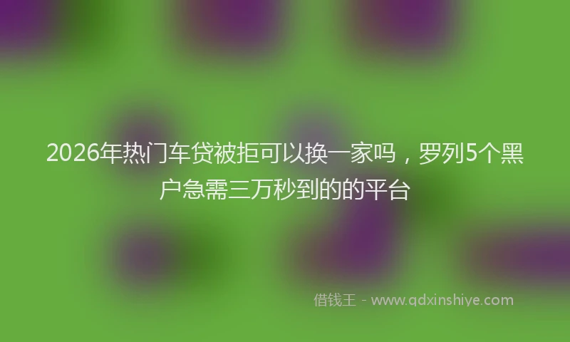 2026年热门车贷被拒可以换一家吗，罗列5个黑户急需三万秒到的的平台