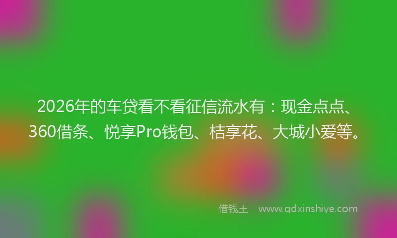 2026年的车贷看不看征信流水有：现金点点、360借条、悦享Pro钱包、桔享花、大城小爱等。