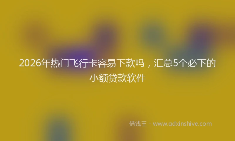 2026年热门飞行卡容易下款吗，汇总5个必下的小额贷款软件