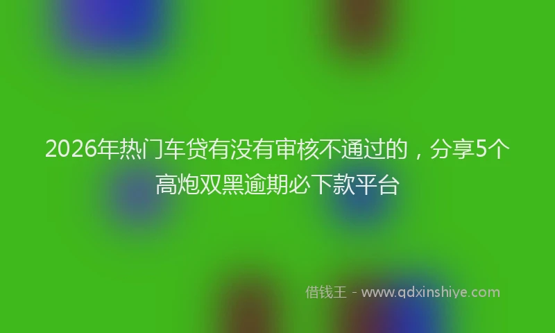 2026年热门车贷有没有审核不通过的，分享5个高炮双黑逾期必下款平台
