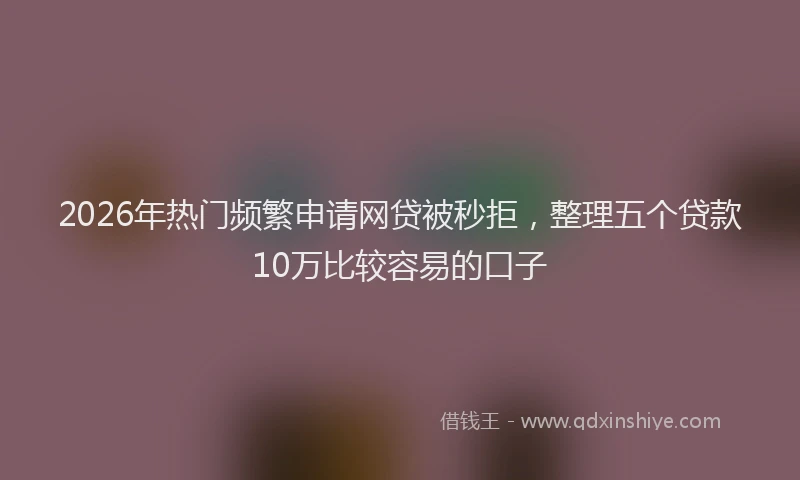 2026年热门频繁申请网贷被秒拒，整理五个贷款10万比较容易的口子