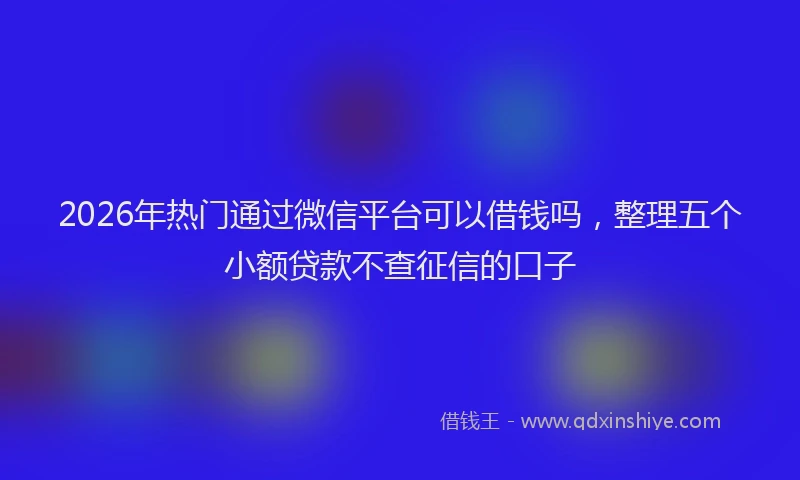 2026年热门通过微信平台可以借钱吗，整理五个小额贷款不查征信的口子