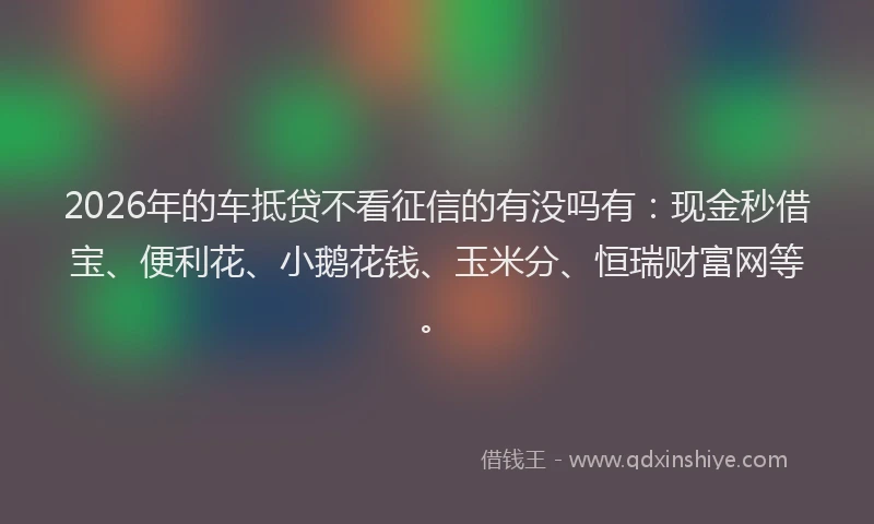 2026年的车抵贷不看征信的有没吗有：现金秒借宝、便利花、小鹅花钱、玉米分、恒瑞财富网等。