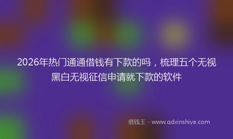 2026年热门通通借钱有下款的吗,梳理五个无视黑白无视征信申请就下款的软件