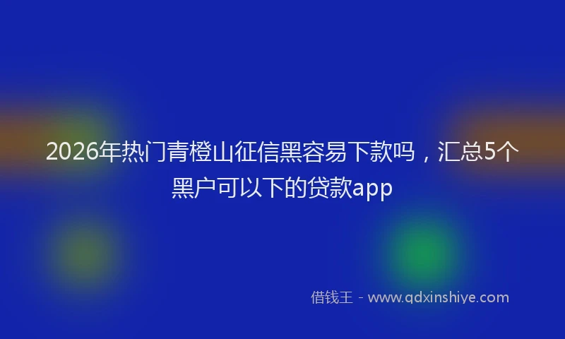 2026年热门青橙山征信黑容易下款吗，汇总5个黑户可以下的贷款app