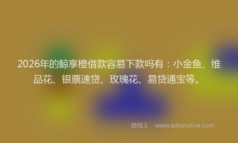 2026年的鲸享橙借款容易下款吗有：小金鱼、维品花、银票速贷、玫瑰花、易贷通宝等。