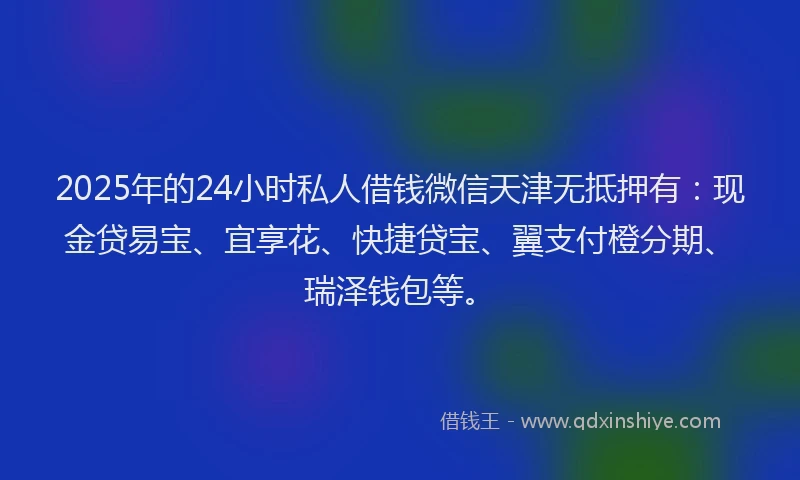 2025年的24小时私人借钱微信天津无抵押有：现金贷易宝、宜享花、快捷贷宝、翼支付橙分期、瑞泽钱包等。