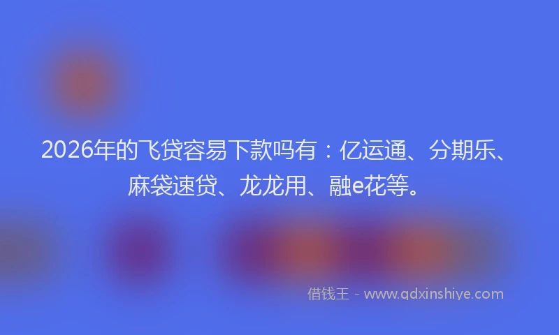 2026年的飞贷容易下款吗有：亿运通、分期乐、麻袋速贷、龙龙用、融e花等。