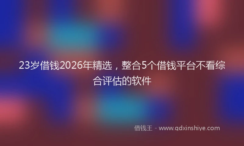 23岁借钱2026年精选,整合5个借钱平台不看综合评估的软件