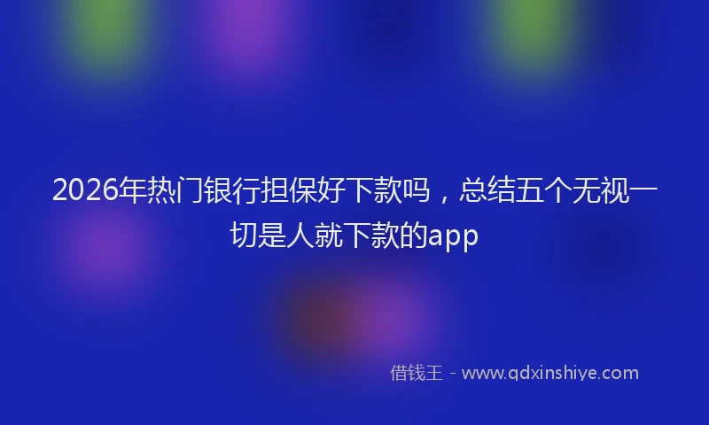 2026年热门银行担保好下款吗，总结五个无视一切是人就下款的app
