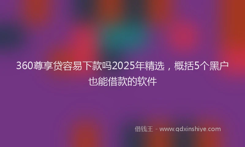 360尊享贷容易下款吗2025年精选，概括5个黑户也能借款的软件