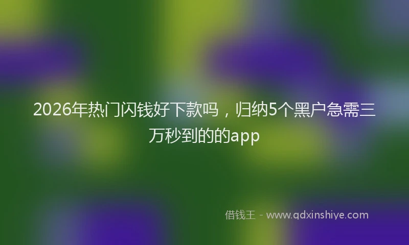 2026年热门闪钱好下款吗，归纳5个黑户急需三万秒到的的app