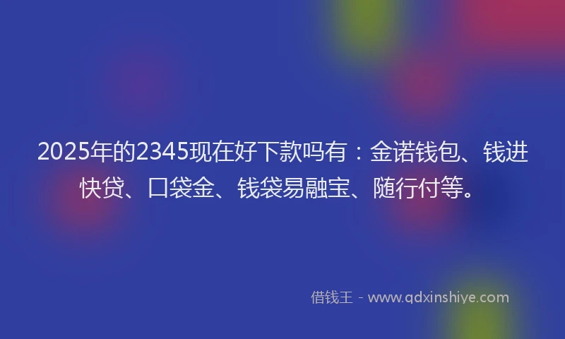 2025年的2345现在好下款吗有：金诺钱包、钱进快贷、口袋金、钱袋易融宝、随行付等。