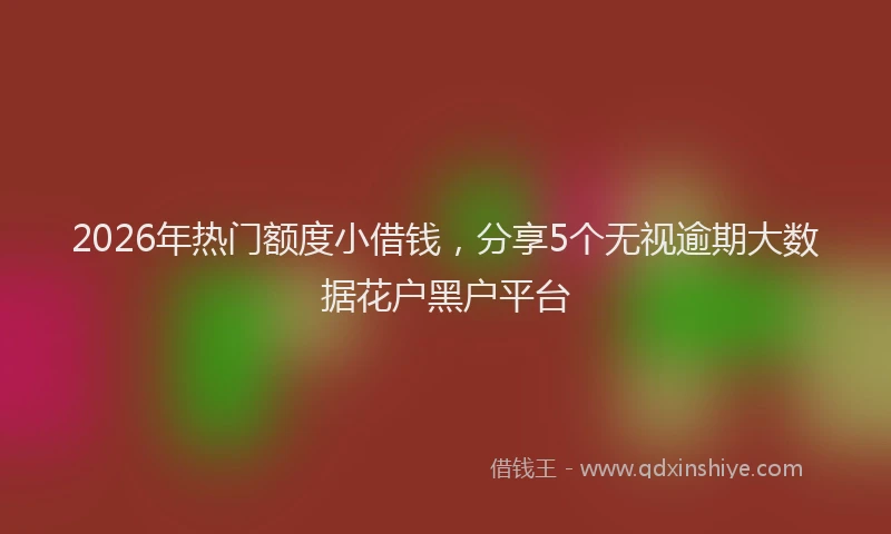 2026年热门额度小借钱,分享5个无视逾期大数据花户黑户平台