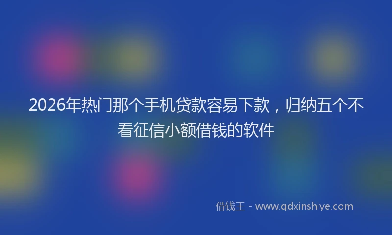2026年热门那个手机贷款容易下款，归纳五个不看征信小额借钱的软件