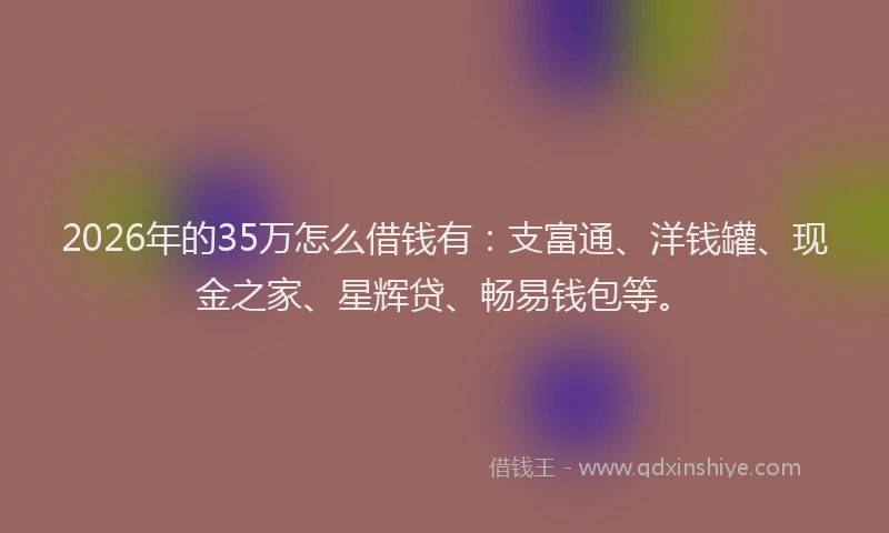 2026年的35万怎么借钱有：支富通、洋钱罐、现金之家、星辉贷、畅易钱包等。