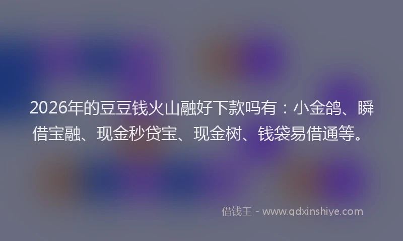 2026年的豆豆钱火山融好下款吗有：小金鸽、瞬借宝融、现金秒贷宝、现金树、钱袋易借通等。