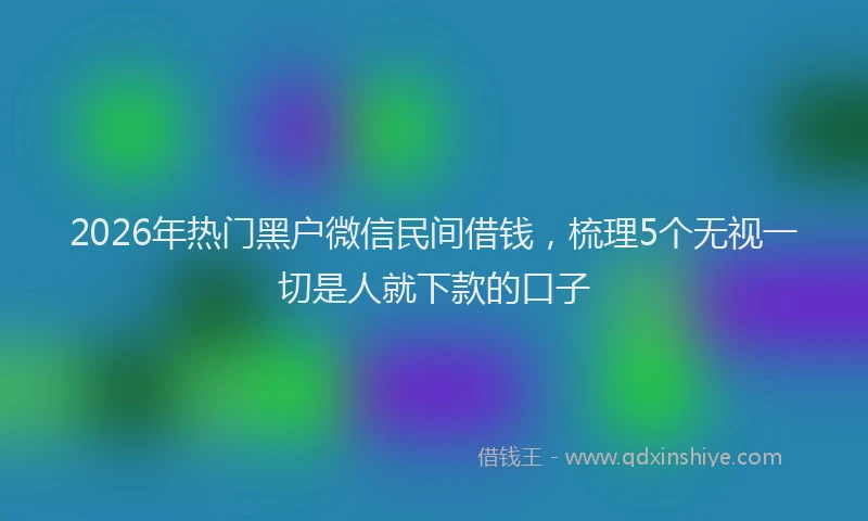 2026年热门黑户微信民间借钱，梳理5个无视一切是人就下款的口子