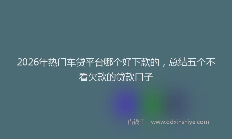 2026年热门车贷平台哪个好下款的，总结五个不看欠款的贷款口子