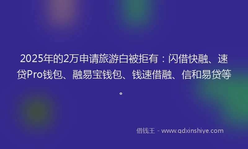 2025年的2万申请旅游白被拒有：闪借快融、速贷Pro钱包、融易宝钱包、钱速借融、信和易贷等。