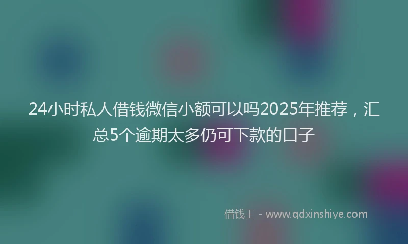 24小时私人借钱微信小额可以吗2025年推荐，汇总5个逾期太多仍可下款的口子