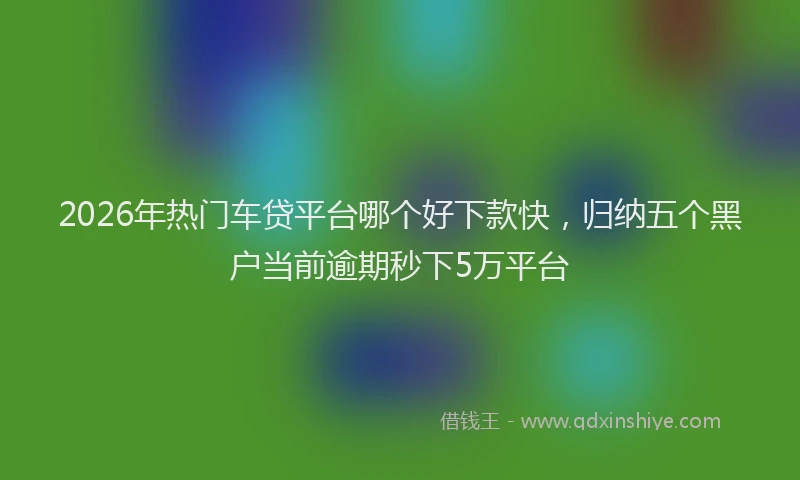 2026年热门车贷平台哪个好下款快，归纳五个黑户当前逾期秒下5万平台