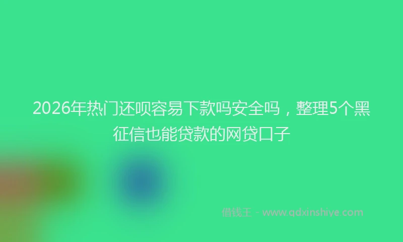 2026年热门还呗容易下款吗安全吗，整理5个黑征信也能贷款的网贷口子
