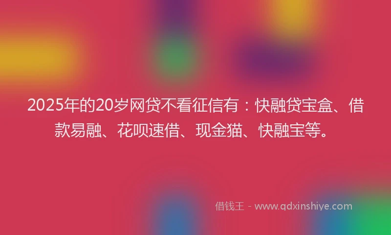 2025年的20岁网贷不看征信有：快融贷宝盒、借款易融、花呗速借、现金猫、快融宝等。