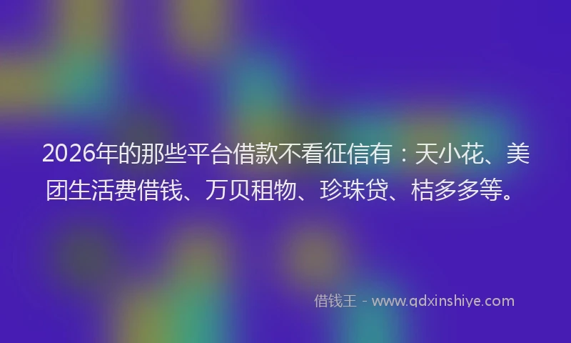 2026年的那些平台借款不看征信有:天小花、美团生活费借钱、万贝租物、珍珠贷、桔多多等。