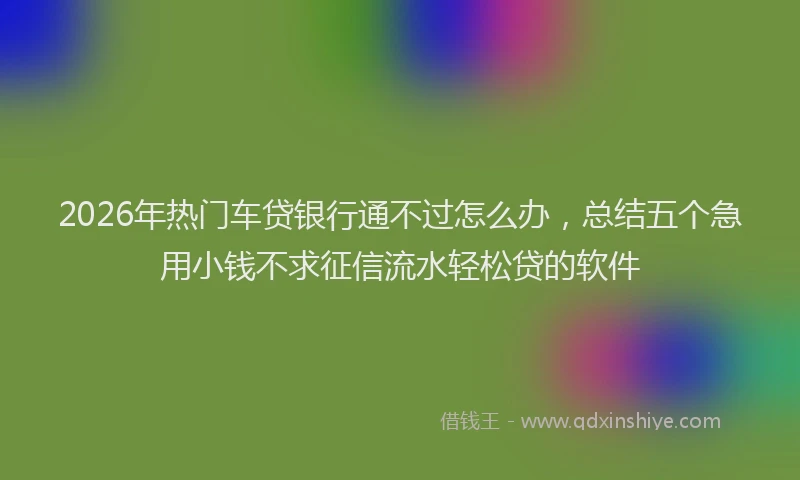 2026年热门车贷银行通不过怎么办，总结五个急用小钱不求征信流水轻松贷的软件