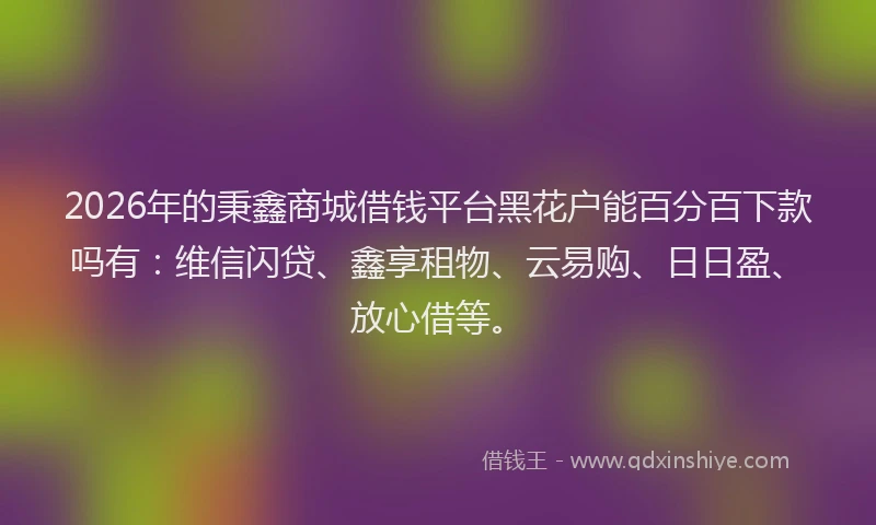 2026年的秉鑫商城借钱平台黑花户能百分百下款吗有：维信闪贷、鑫享租物、云易购、日日盈、放心借等。