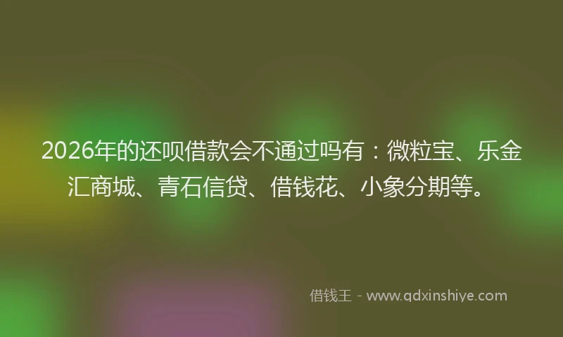 2026年的还呗借款会不通过吗有:微粒宝、乐金汇商城、青石信贷、借钱花、小象分期等。