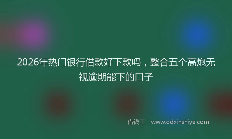 2026年热门银行借款好下款吗，整合五个高炮无视逾期能下的口子